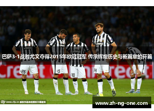 巴萨3-1战胜尤文夺得2015年欧冠冠军 传承辉煌历史与新篇章的开篇