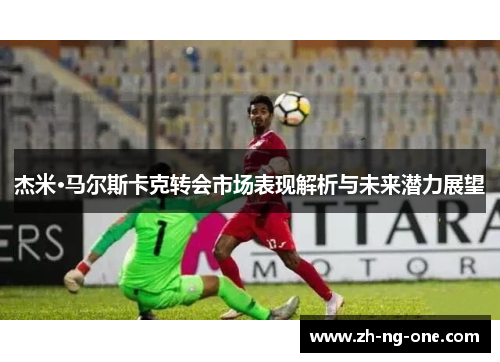 杰米·马尔斯卡克转会市场表现解析与未来潜力展望