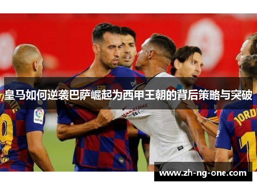 皇马如何逆袭巴萨崛起为西甲王朝的背后策略与突破