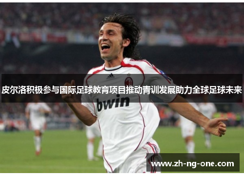 皮尔洛积极参与国际足球教育项目推动青训发展助力全球足球未来